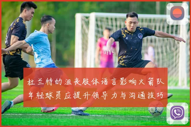 杜兰特的沮丧肢体语言影响火箭队年轻球员应提升领导力与沟通技巧