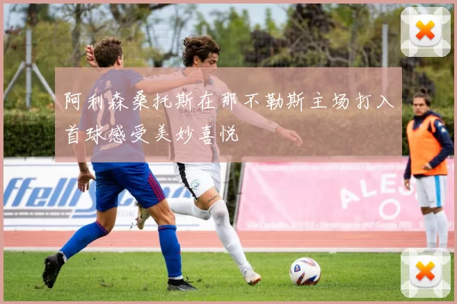 阿利森桑托斯在那不勒斯主场打入首球感受美妙喜悦